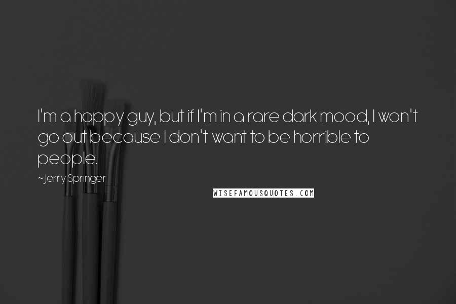 Jerry Springer Quotes: I'm a happy guy, but if I'm in a rare dark mood, I won't go out because I don't want to be horrible to people.