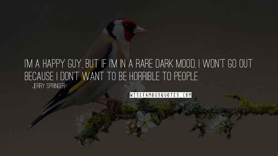 Jerry Springer Quotes: I'm a happy guy, but if I'm in a rare dark mood, I won't go out because I don't want to be horrible to people.