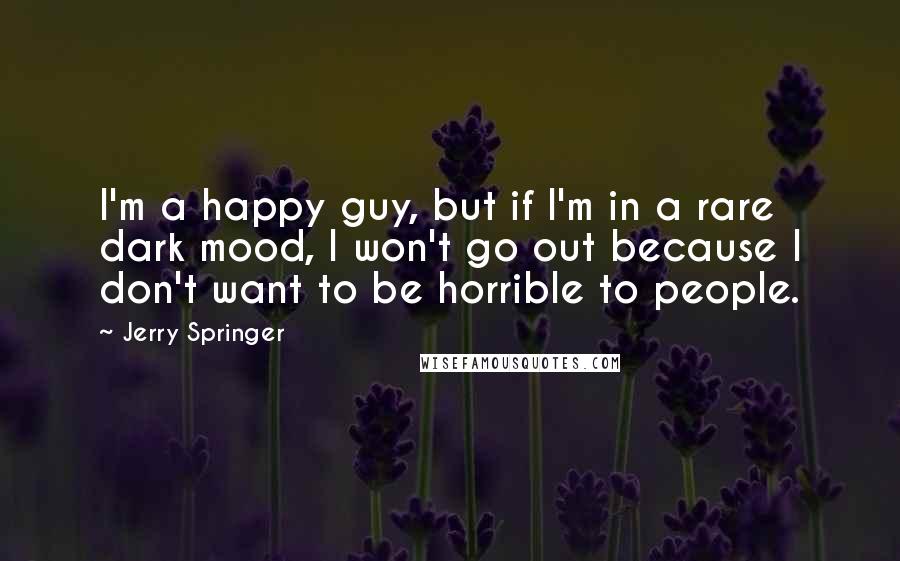 Jerry Springer Quotes: I'm a happy guy, but if I'm in a rare dark mood, I won't go out because I don't want to be horrible to people.