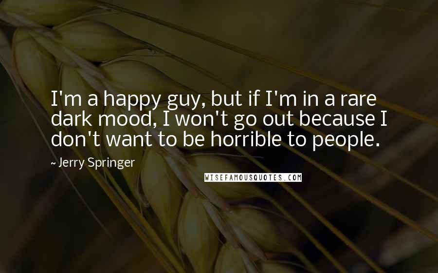 Jerry Springer Quotes: I'm a happy guy, but if I'm in a rare dark mood, I won't go out because I don't want to be horrible to people.
