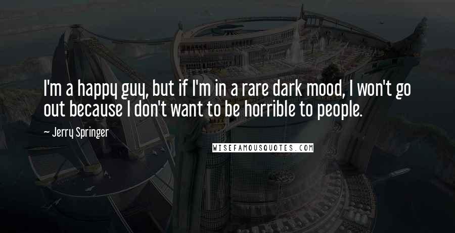 Jerry Springer Quotes: I'm a happy guy, but if I'm in a rare dark mood, I won't go out because I don't want to be horrible to people.