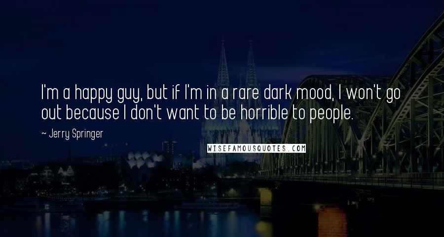 Jerry Springer Quotes: I'm a happy guy, but if I'm in a rare dark mood, I won't go out because I don't want to be horrible to people.