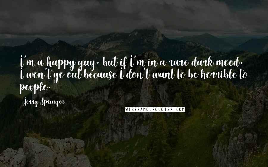 Jerry Springer Quotes: I'm a happy guy, but if I'm in a rare dark mood, I won't go out because I don't want to be horrible to people.