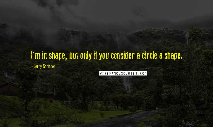 Jerry Springer Quotes: I'm in shape, but only if you consider a circle a shape.