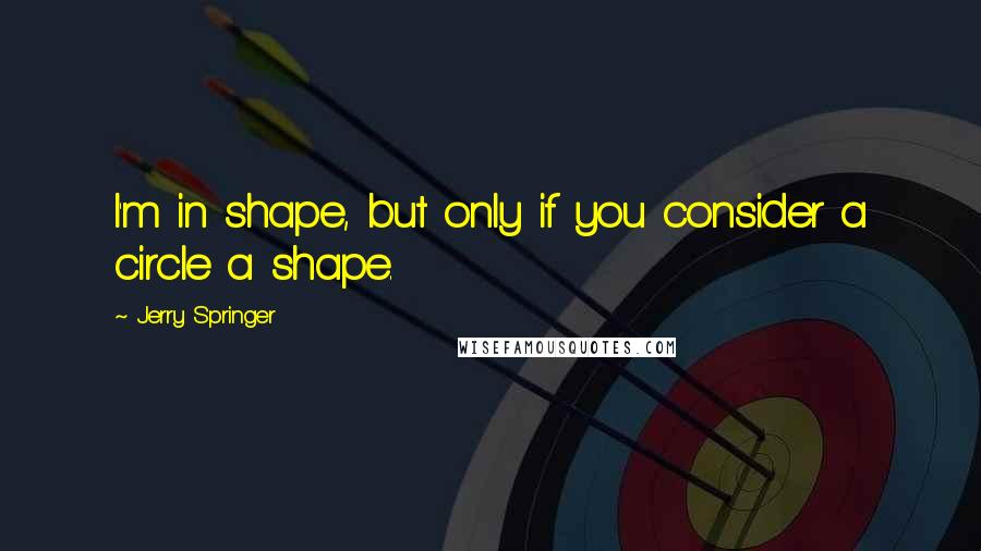 Jerry Springer Quotes: I'm in shape, but only if you consider a circle a shape.