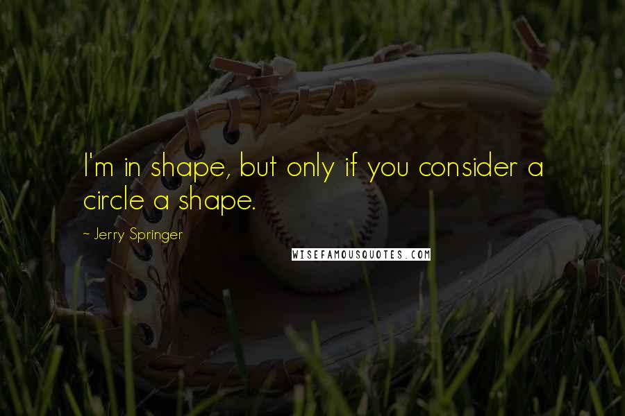 Jerry Springer Quotes: I'm in shape, but only if you consider a circle a shape.