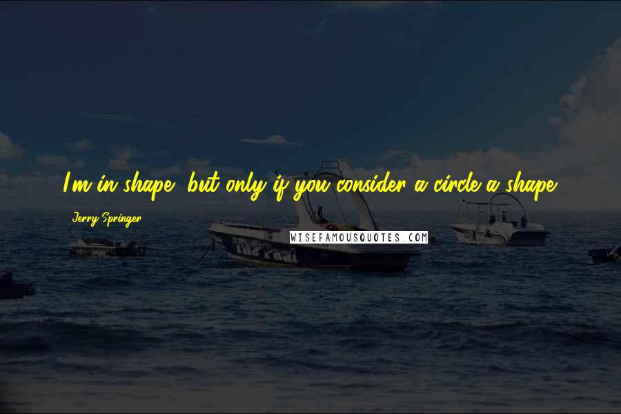 Jerry Springer Quotes: I'm in shape, but only if you consider a circle a shape.