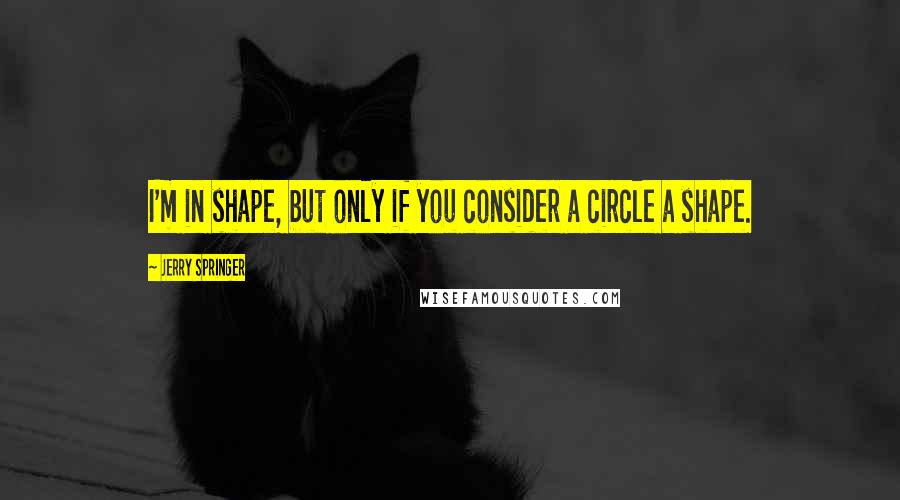 Jerry Springer Quotes: I'm in shape, but only if you consider a circle a shape.