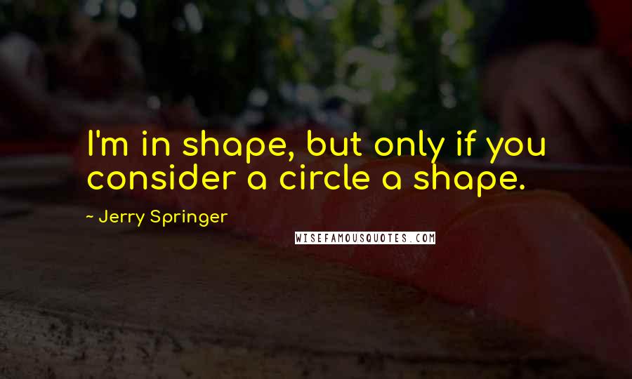 Jerry Springer Quotes: I'm in shape, but only if you consider a circle a shape.