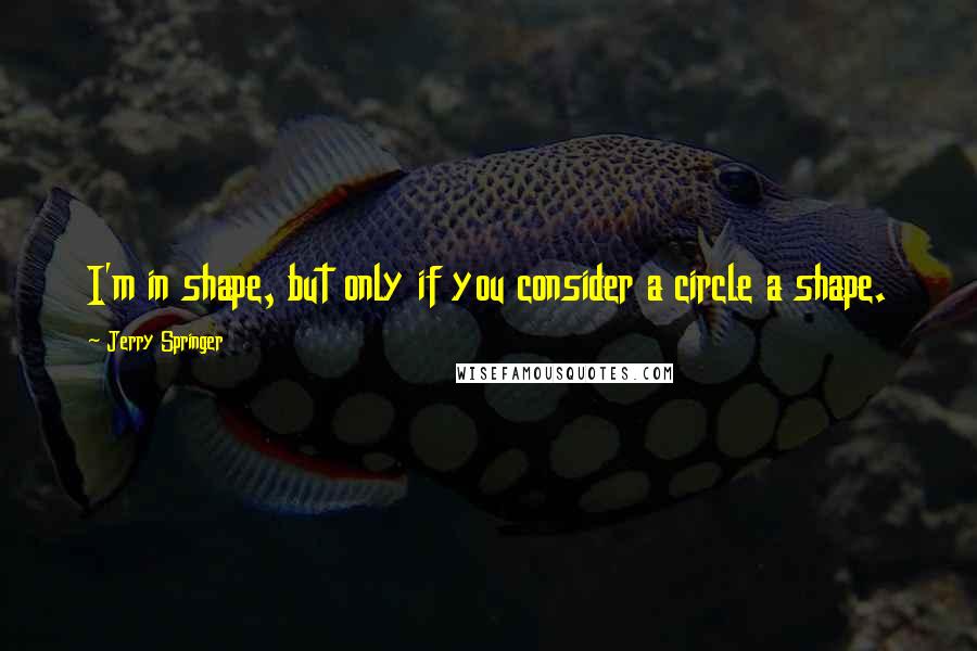 Jerry Springer Quotes: I'm in shape, but only if you consider a circle a shape.