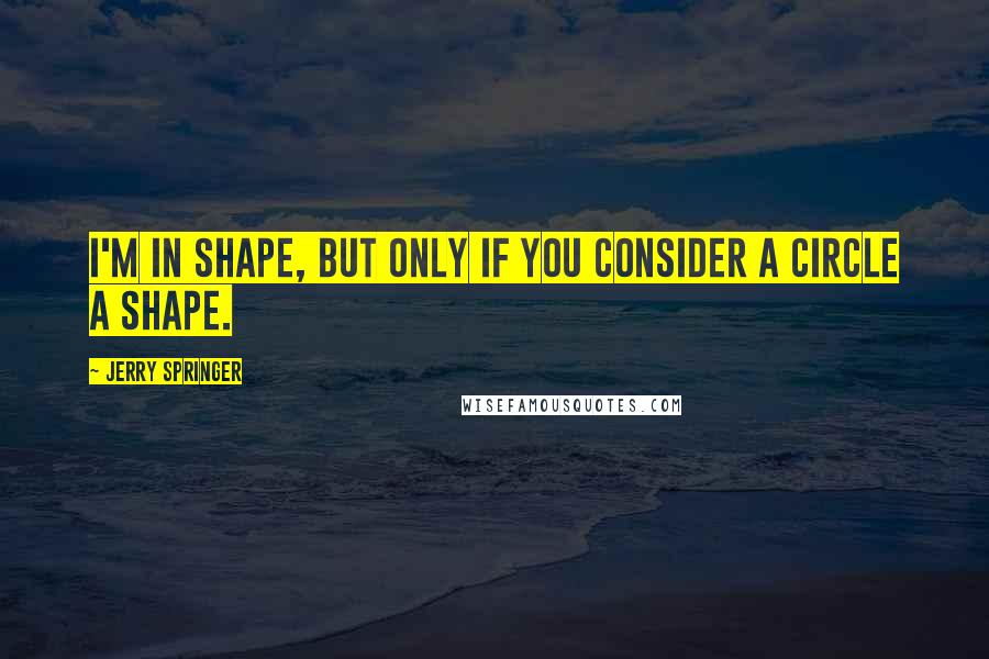 Jerry Springer Quotes: I'm in shape, but only if you consider a circle a shape.