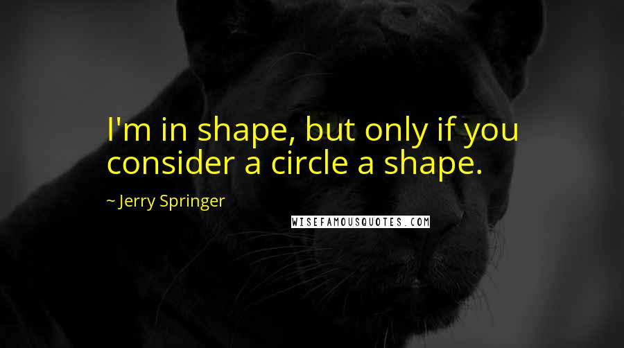 Jerry Springer Quotes: I'm in shape, but only if you consider a circle a shape.