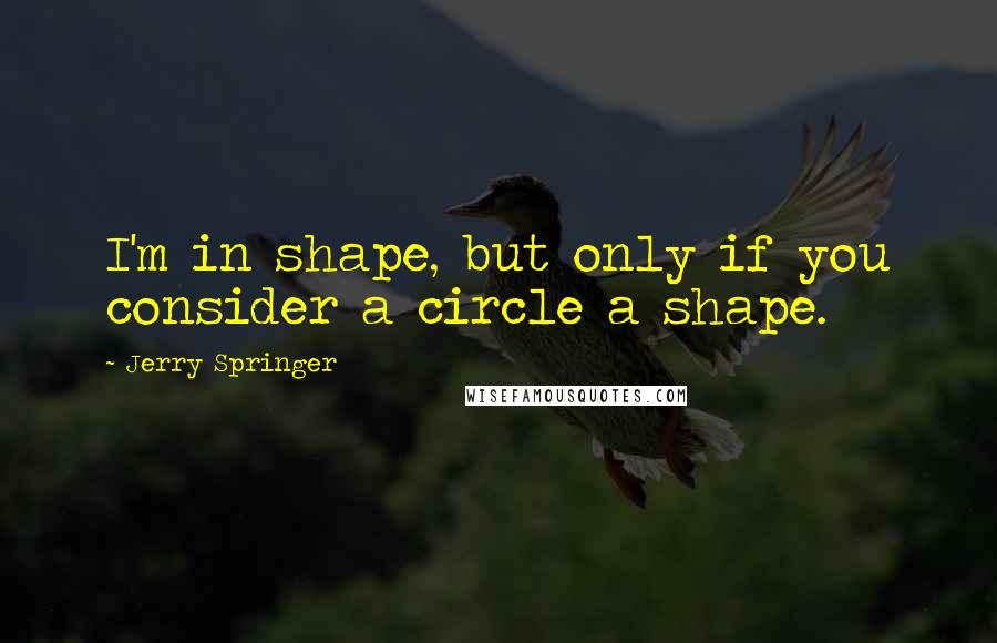 Jerry Springer Quotes: I'm in shape, but only if you consider a circle a shape.