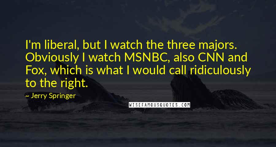 Jerry Springer Quotes: I'm liberal, but I watch the three majors. Obviously I watch MSNBC, also CNN and Fox, which is what I would call ridiculously to the right.