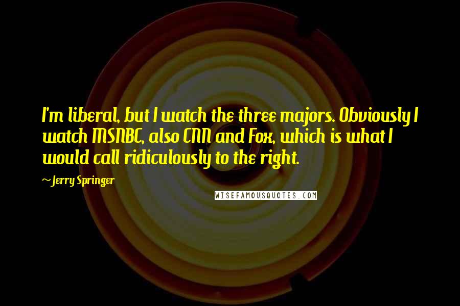 Jerry Springer Quotes: I'm liberal, but I watch the three majors. Obviously I watch MSNBC, also CNN and Fox, which is what I would call ridiculously to the right.