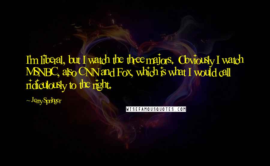 Jerry Springer Quotes: I'm liberal, but I watch the three majors. Obviously I watch MSNBC, also CNN and Fox, which is what I would call ridiculously to the right.