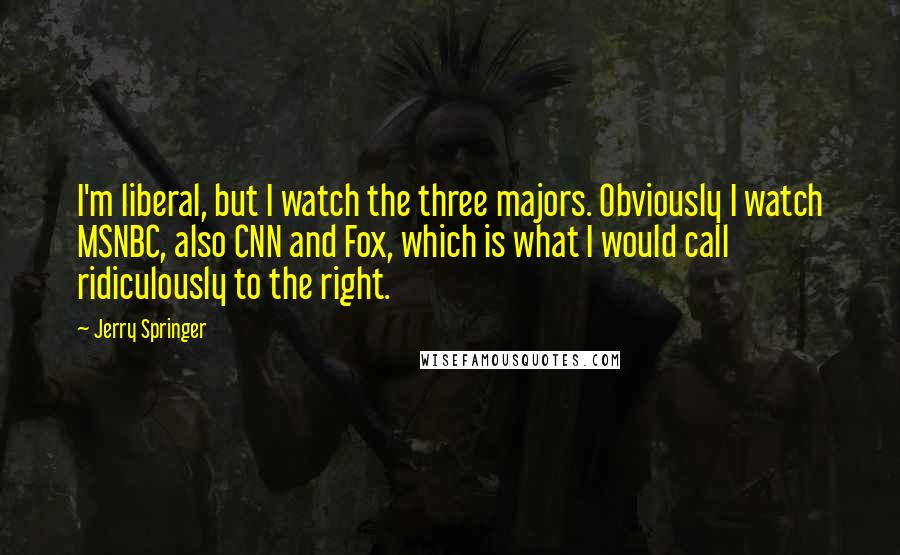 Jerry Springer Quotes: I'm liberal, but I watch the three majors. Obviously I watch MSNBC, also CNN and Fox, which is what I would call ridiculously to the right.