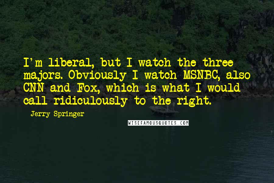 Jerry Springer Quotes: I'm liberal, but I watch the three majors. Obviously I watch MSNBC, also CNN and Fox, which is what I would call ridiculously to the right.