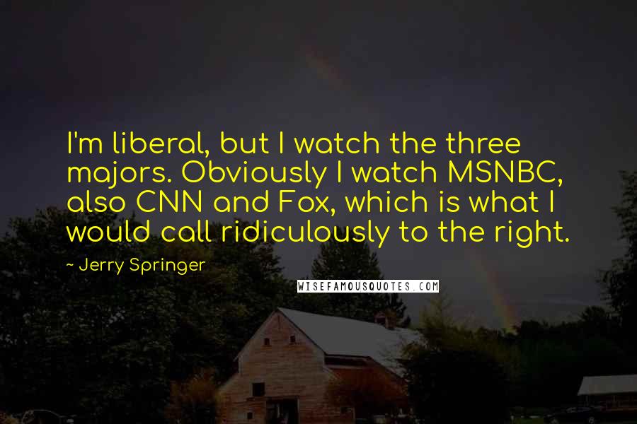 Jerry Springer Quotes: I'm liberal, but I watch the three majors. Obviously I watch MSNBC, also CNN and Fox, which is what I would call ridiculously to the right.