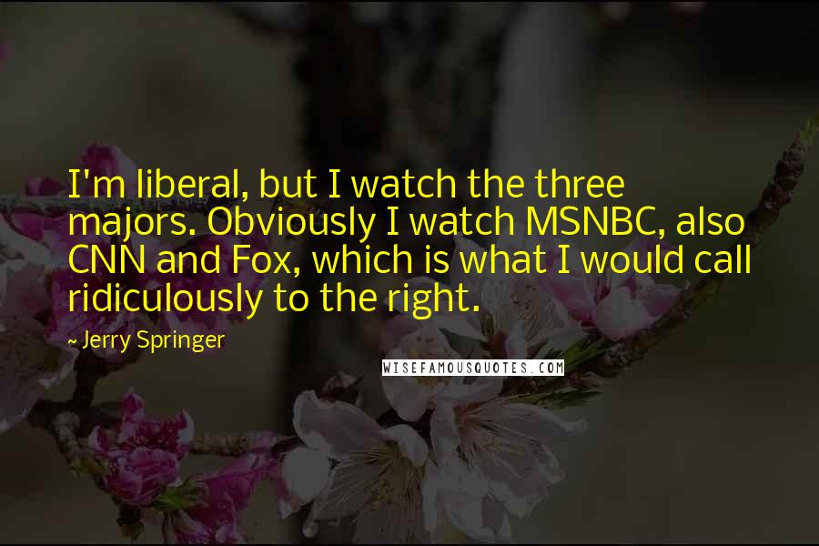 Jerry Springer Quotes: I'm liberal, but I watch the three majors. Obviously I watch MSNBC, also CNN and Fox, which is what I would call ridiculously to the right.