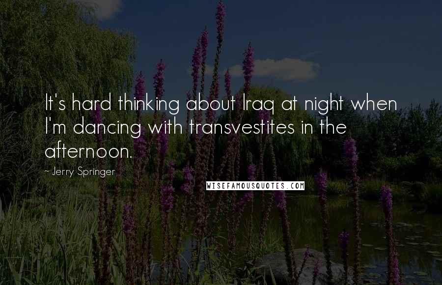 Jerry Springer Quotes: It's hard thinking about Iraq at night when I'm dancing with transvestites in the afternoon.