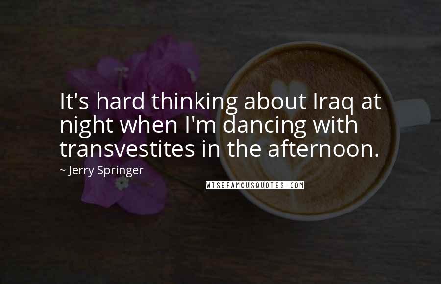 Jerry Springer Quotes: It's hard thinking about Iraq at night when I'm dancing with transvestites in the afternoon.