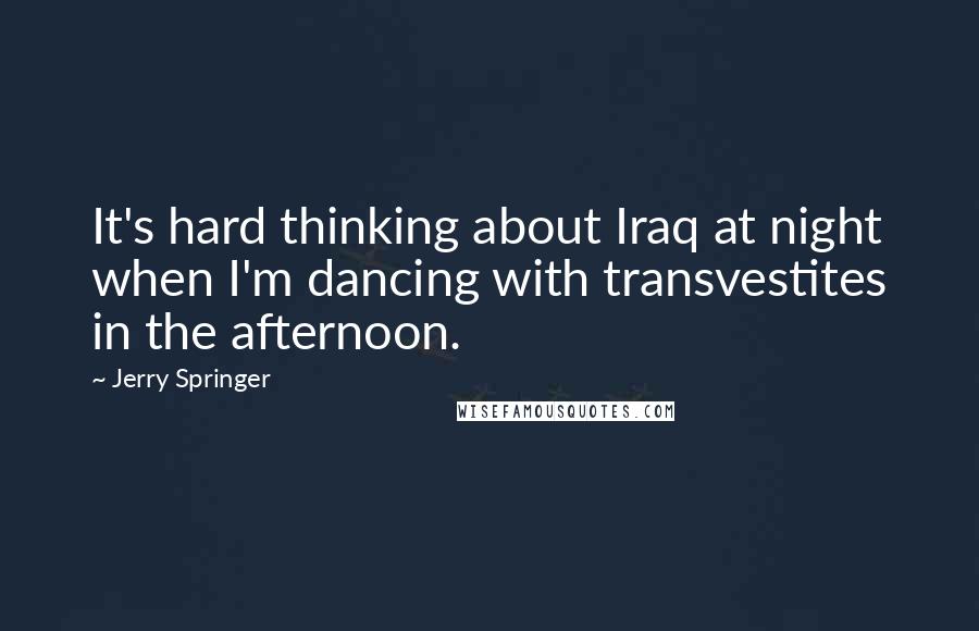 Jerry Springer Quotes: It's hard thinking about Iraq at night when I'm dancing with transvestites in the afternoon.