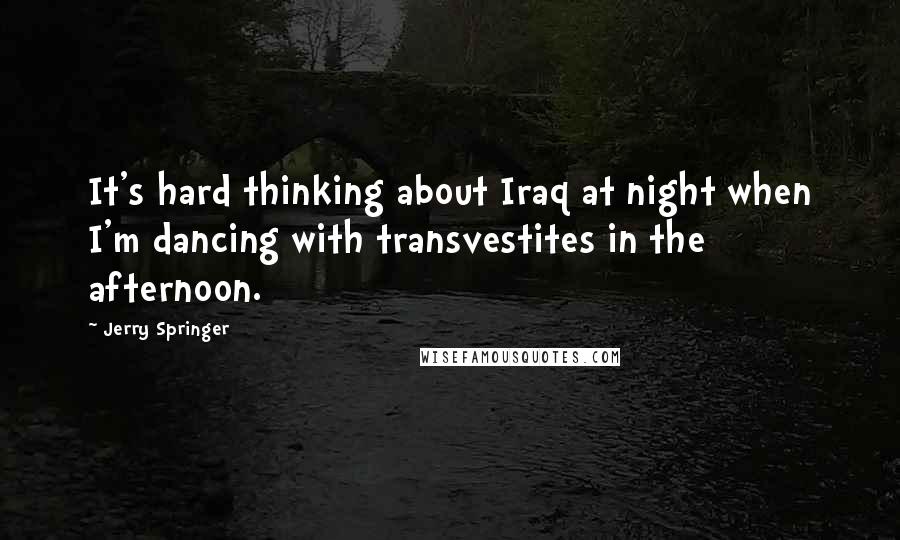 Jerry Springer Quotes: It's hard thinking about Iraq at night when I'm dancing with transvestites in the afternoon.