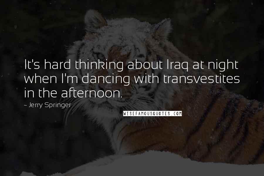 Jerry Springer Quotes: It's hard thinking about Iraq at night when I'm dancing with transvestites in the afternoon.