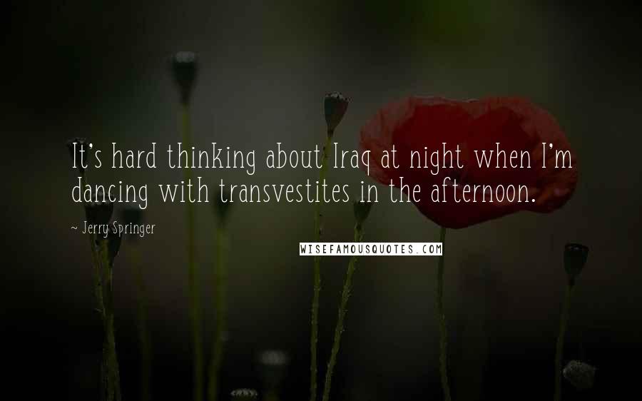 Jerry Springer Quotes: It's hard thinking about Iraq at night when I'm dancing with transvestites in the afternoon.