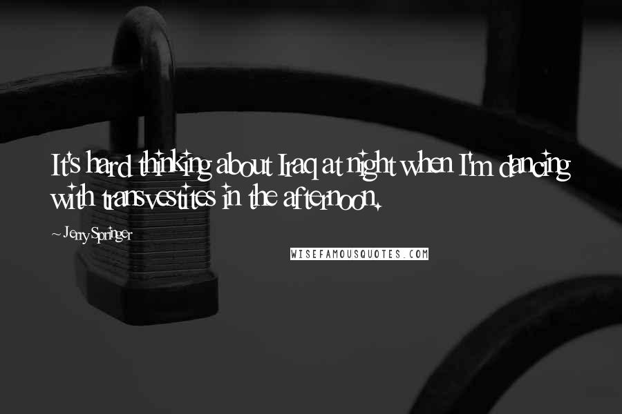 Jerry Springer Quotes: It's hard thinking about Iraq at night when I'm dancing with transvestites in the afternoon.