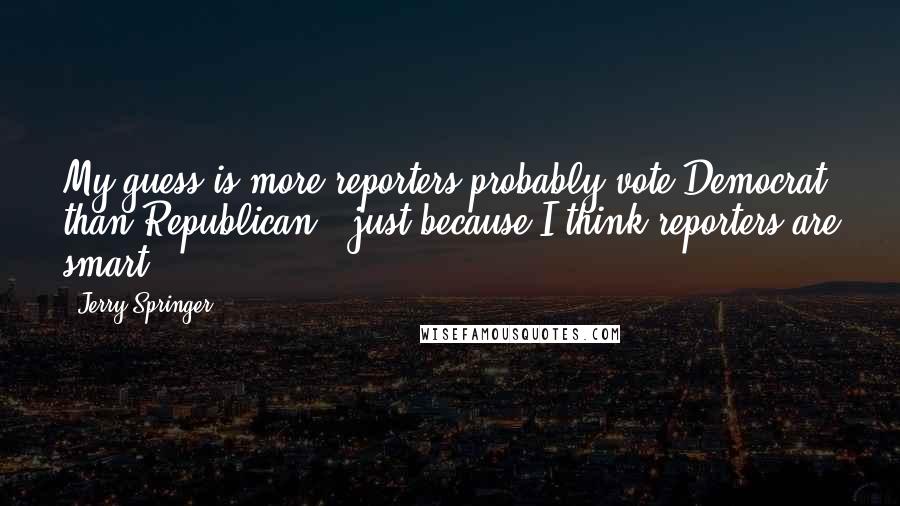 Jerry Springer Quotes: My guess is more reporters probably vote Democrat than Republican - just because I think reporters are smart.