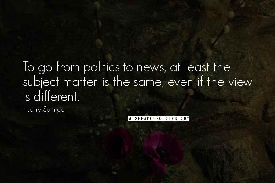 Jerry Springer Quotes: To go from politics to news, at least the subject matter is the same, even if the view is different.