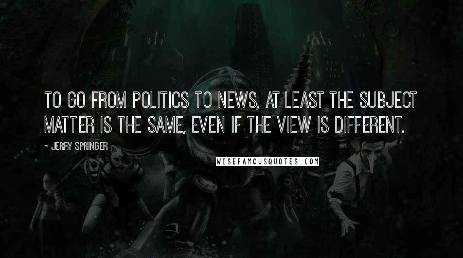 Jerry Springer Quotes: To go from politics to news, at least the subject matter is the same, even if the view is different.