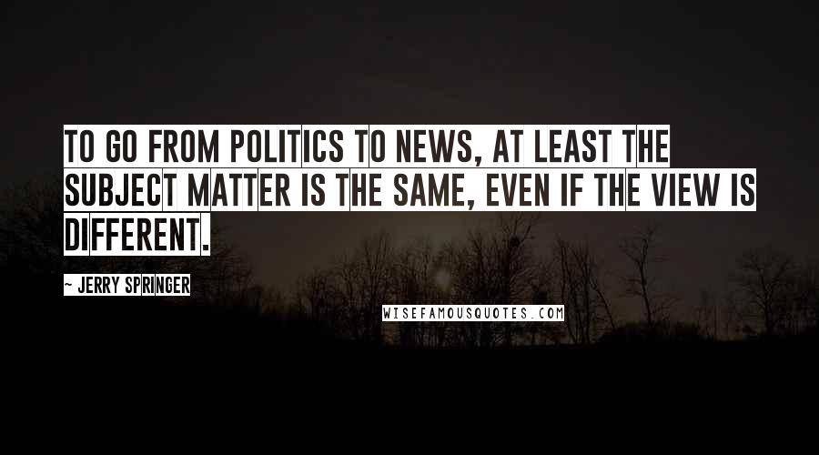 Jerry Springer Quotes: To go from politics to news, at least the subject matter is the same, even if the view is different.