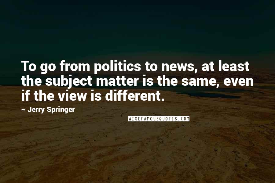 Jerry Springer Quotes: To go from politics to news, at least the subject matter is the same, even if the view is different.