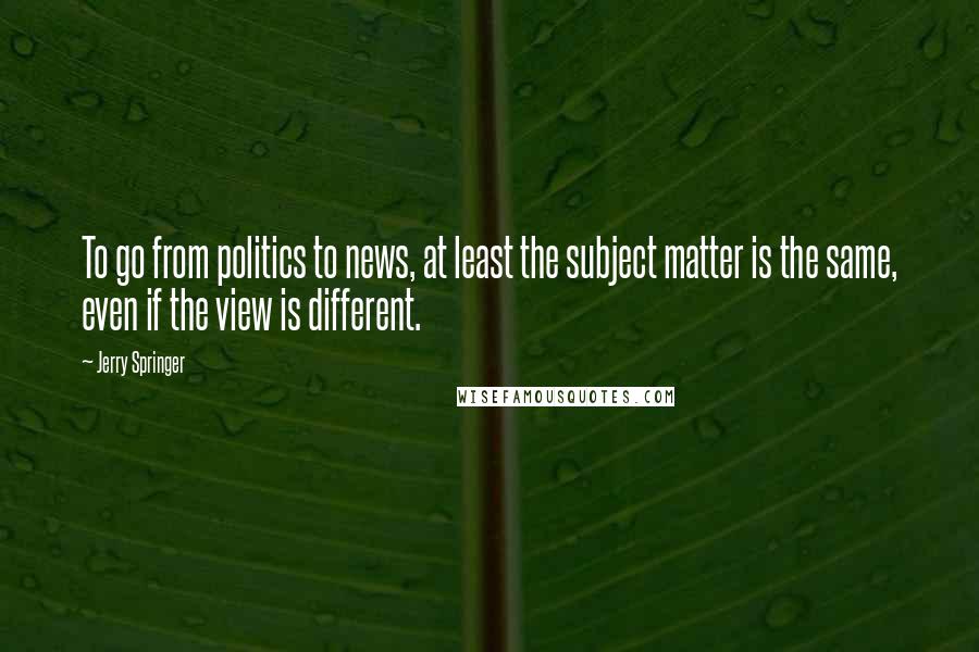 Jerry Springer Quotes: To go from politics to news, at least the subject matter is the same, even if the view is different.