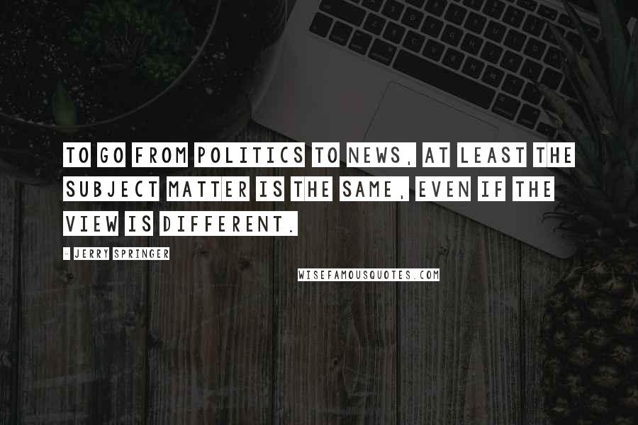 Jerry Springer Quotes: To go from politics to news, at least the subject matter is the same, even if the view is different.