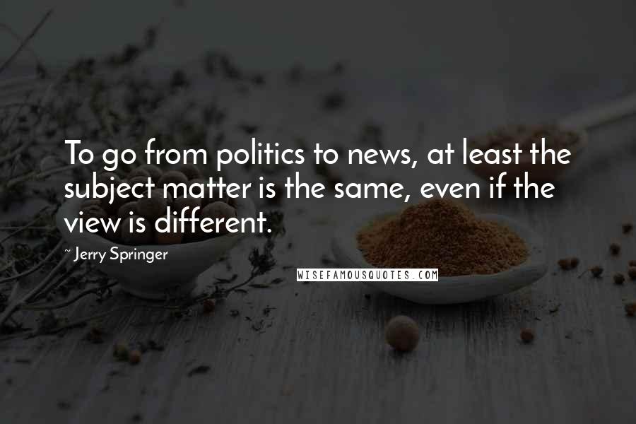 Jerry Springer Quotes: To go from politics to news, at least the subject matter is the same, even if the view is different.