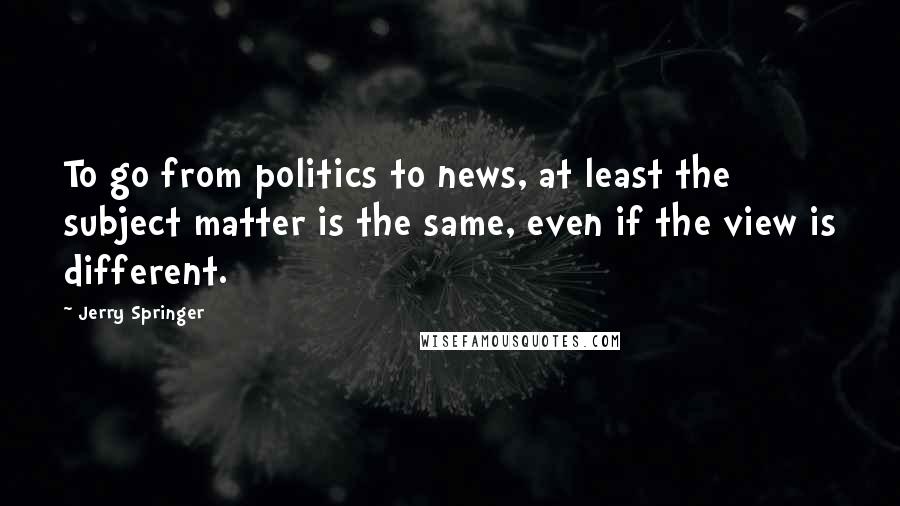 Jerry Springer Quotes: To go from politics to news, at least the subject matter is the same, even if the view is different.