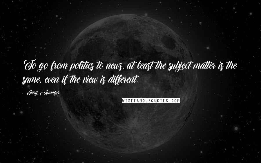 Jerry Springer Quotes: To go from politics to news, at least the subject matter is the same, even if the view is different.