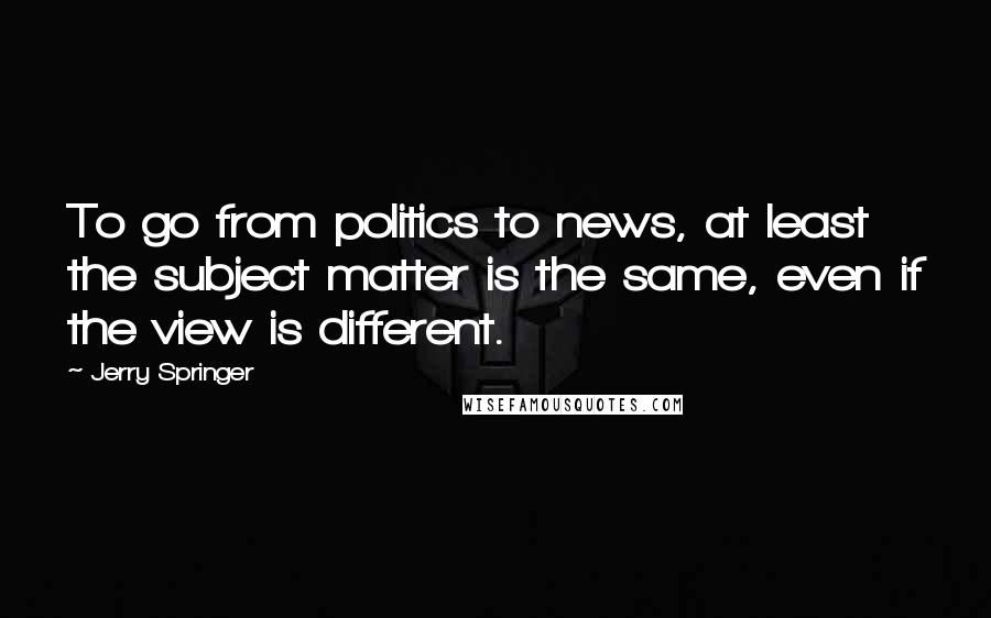 Jerry Springer Quotes: To go from politics to news, at least the subject matter is the same, even if the view is different.