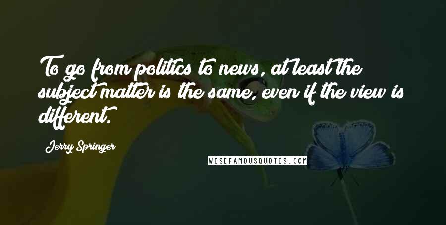 Jerry Springer Quotes: To go from politics to news, at least the subject matter is the same, even if the view is different.