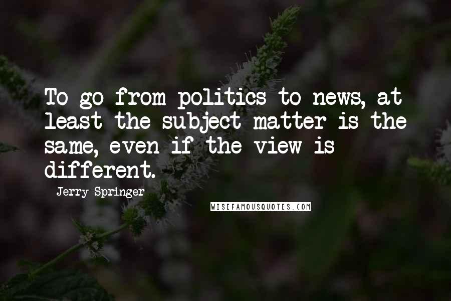 Jerry Springer Quotes: To go from politics to news, at least the subject matter is the same, even if the view is different.