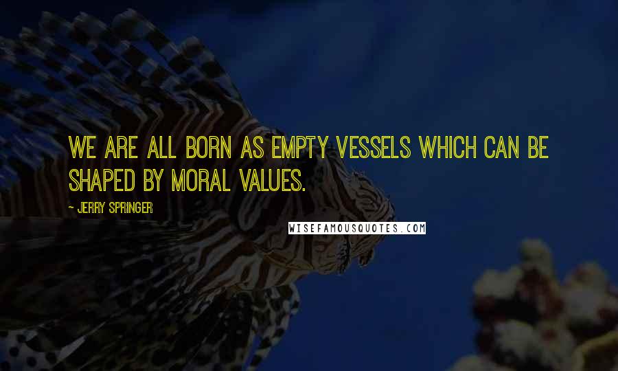 Jerry Springer Quotes: We are all born as empty vessels which can be shaped by moral values.