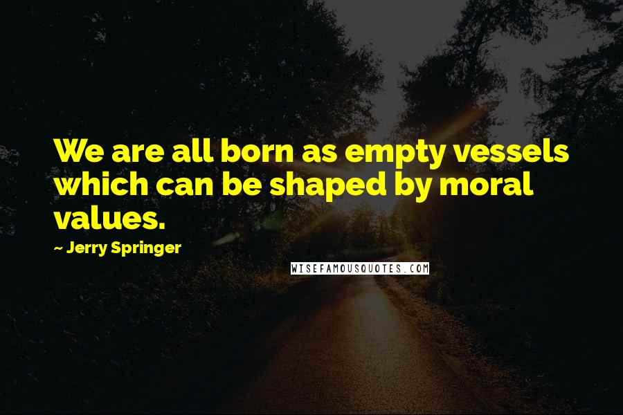 Jerry Springer Quotes: We are all born as empty vessels which can be shaped by moral values.