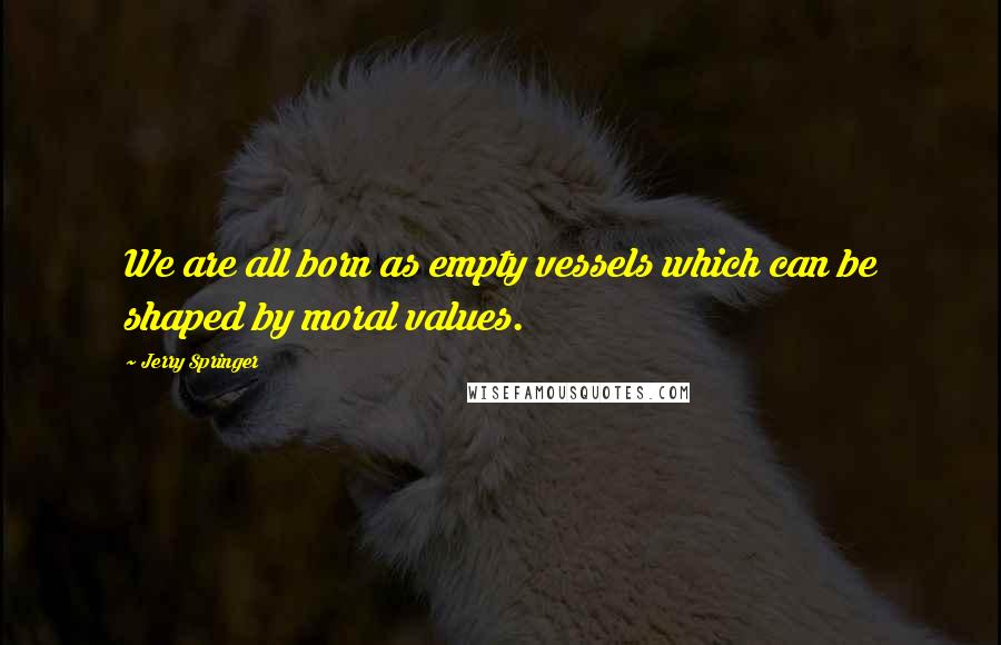 Jerry Springer Quotes: We are all born as empty vessels which can be shaped by moral values.