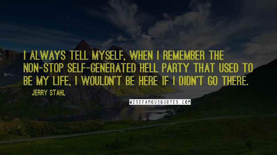 Jerry Stahl Quotes: I always tell myself, when I remember the non-stop self-generated hell party that used to be my life, I wouldn't be here if I didn't go there.