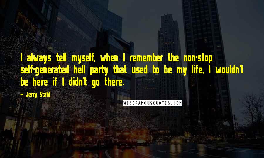 Jerry Stahl Quotes: I always tell myself, when I remember the non-stop self-generated hell party that used to be my life, I wouldn't be here if I didn't go there.