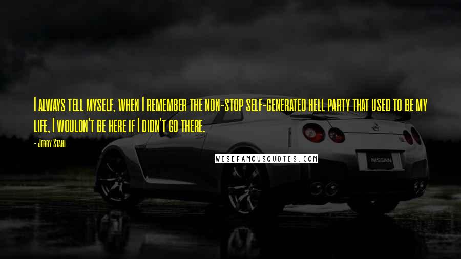 Jerry Stahl Quotes: I always tell myself, when I remember the non-stop self-generated hell party that used to be my life, I wouldn't be here if I didn't go there.